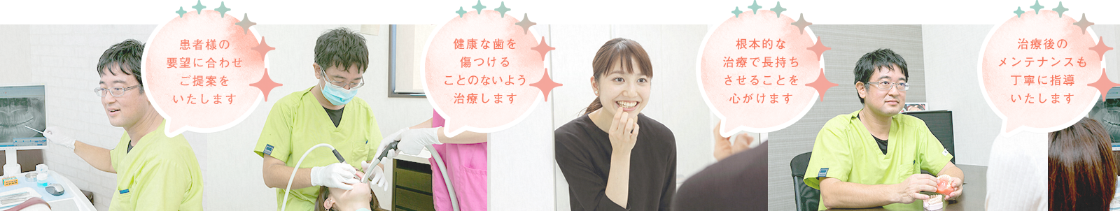 患者様の要望に合わせ提案をいたします 健康な歯を傷つけることのないよう治療します 根本的な治療で長持ちさせることを心がけます 治療後のメンテナンスも丁寧に指導いたします